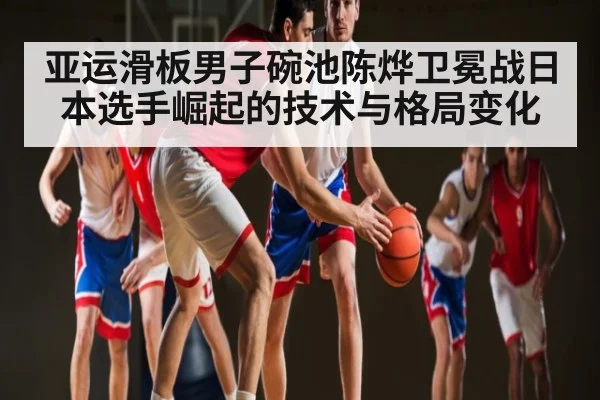 亚运滑板男子碗池陈烨卫冕战日本选手崛起的技术与格局变化