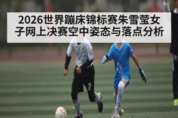 2026世界蹦床锦标赛朱雪莹女子网上决赛空中姿态与落点分析