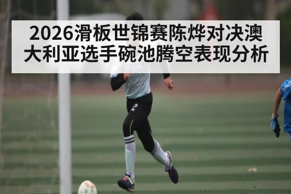 2026滑板世锦赛陈烨对决澳大利亚选手碗池腾空表现分析