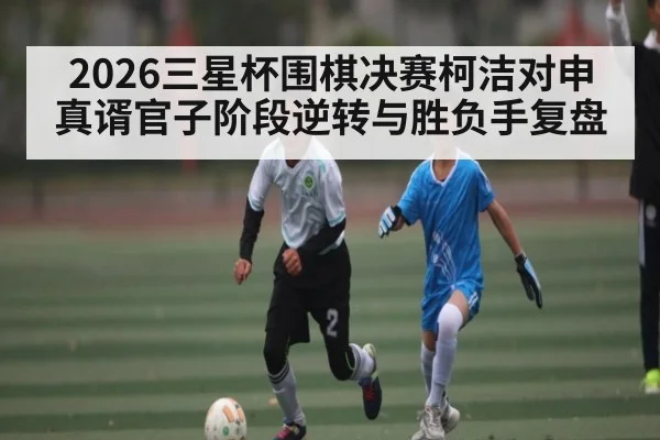 2026三星杯围棋决赛柯洁对申真谞官子阶段逆转与胜负手复盘