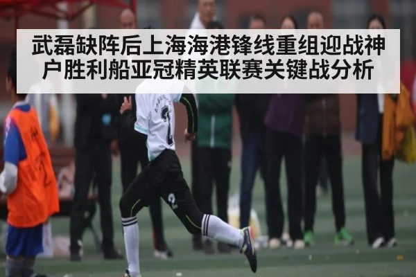 武磊缺阵后上海海港锋线重组迎战神户胜利船亚冠精英联赛关键战分析