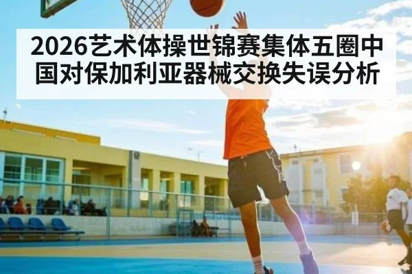 2026艺术体操世锦赛集体五圈中国对保加利亚器械交换失误分析